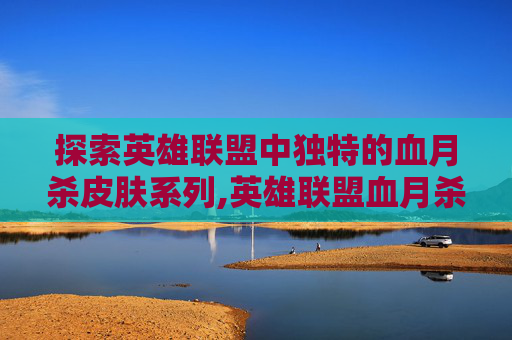 探索英雄联盟中独特的血月杀皮肤系列,英雄联盟血月杀为什么不出出