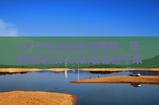 CF18号活动武器揭晓，玩家期待已久的新装备终于来了！,cf18号活动几点开始