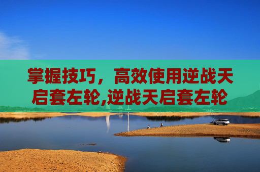 掌握技巧，高效使用逆战天启套左轮,逆战天启套左轮怎么操作的