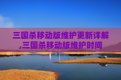 三国杀移动版维护更新详解,三国杀移动版维护时间