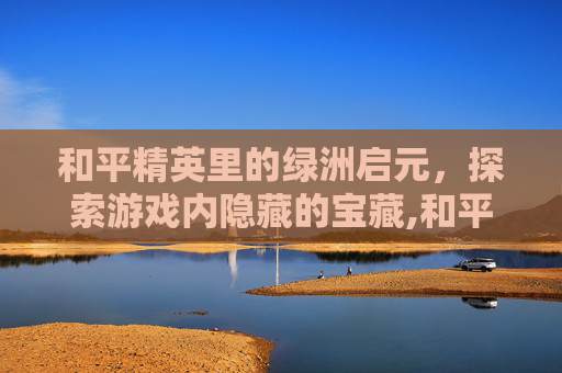 和平精英里的绿洲启元，探索游戏内隐藏的宝藏,和平精英里的绿洲启元怎样找机甲