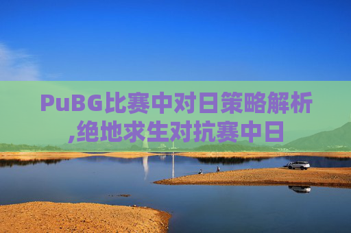 PuBG比赛中对日策略解析,绝地求生对抗赛中日
