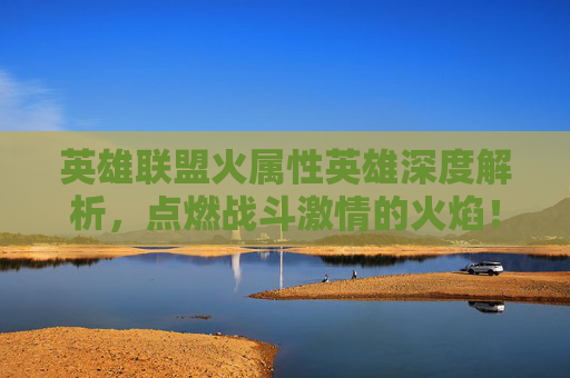 英雄联盟火属性英雄深度解析，点燃战斗激情的火焰！,lol火系英雄