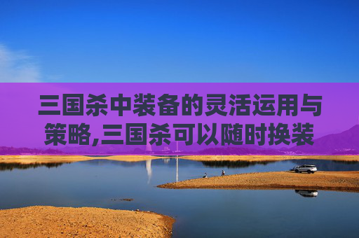 三国杀中装备的灵活运用与策略,三国杀可以随时换装备吗
