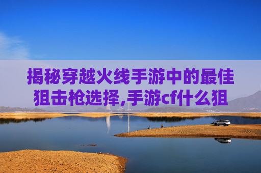 揭秘穿越火线手游中的最佳狙击枪选择,手游cf什么狙最好用