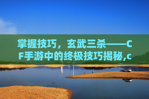 掌握技巧，玄武三杀——CF手游中的终极技巧揭秘,cf端游玄武