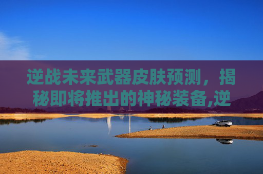 逆战未来武器皮肤预测，揭秘即将推出的神秘装备,逆战最值得购买的武器