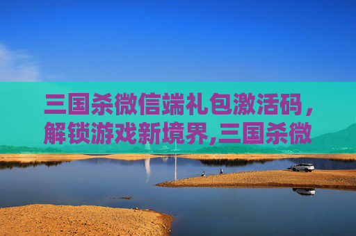 三国杀微信端礼包激活码，解锁游戏新境界,三国杀微信福利激活码