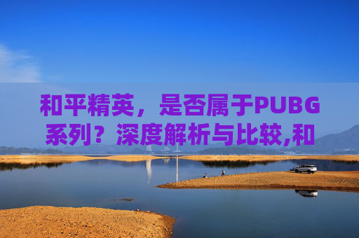 和平精英，是否属于PUBG系列？深度解析与比较,和平精英算不算绝地求生