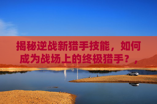 揭秘逆战新猎手技能，如何成为战场上的终极猎手？,逆战新猎手视频大全