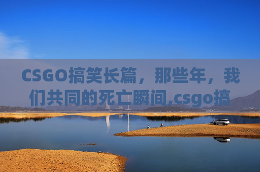 CSGO搞笑长篇，那些年，我们共同的死亡瞬间,csgo搞笑段子