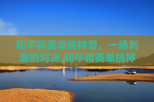 和平精英单挑神兽，一场刺激的对决,和平精英单挑神兽视频