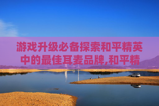 游戏升级必备探索和平精英中的最佳耳麦品牌,和平精英专用耳机排名