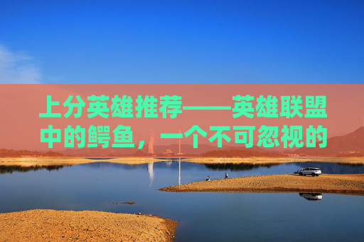 上分英雄推荐——英雄联盟中的鳄鱼，一个不可忽视的力量,上分英雄推荐lol鳄鱼出装