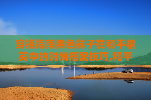 穿搭指南黑色袜子在和平精英中的时尚搭配技巧,和平精英黑色横条袜子