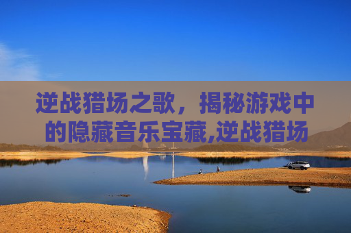 逆战猎场之歌，揭秘游戏中的隐藏音乐宝藏,逆战猎场背后的故事