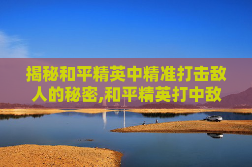揭秘和平精英中精准打击敌人的秘密,和平精英打中敌人的效果是什么