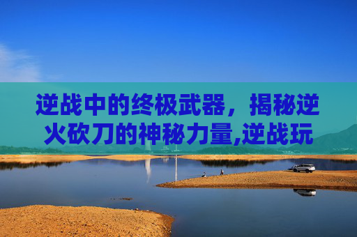 逆战中的终极武器，揭秘逆火砍刀的神秘力量,逆战玩刀技巧