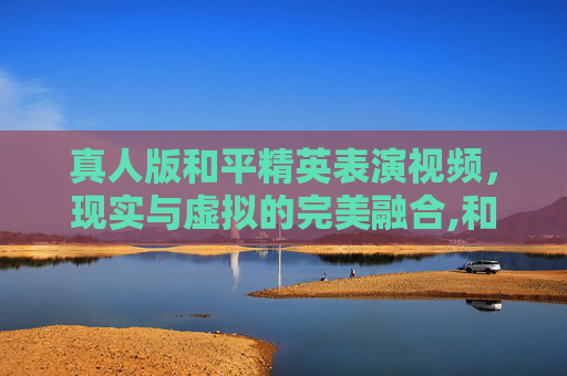 真人版和平精英表演视频，现实与虚拟的完美融合,和平精英表演真人版视频大全