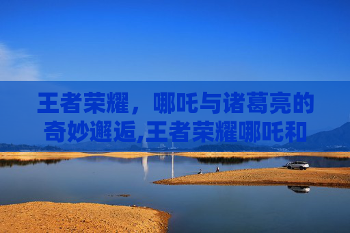 王者荣耀，哪吒与诸葛亮的奇妙邂逅,王者荣耀哪吒和诸葛亮哪个好