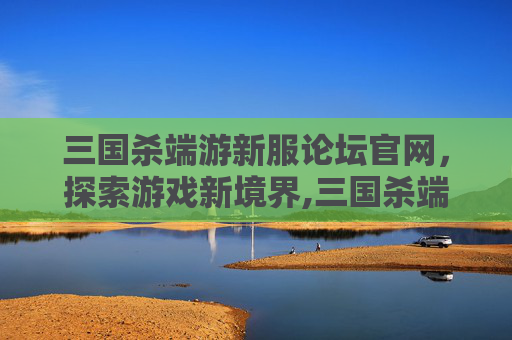 三国杀端游新服论坛官网，探索游戏新境界,三国杀端游新服论坛官网入口
