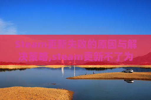 Steam更新失败的原因与解决策略,steam更新不了为什么