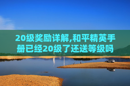 20级奖励详解,和平精英手册已经20级了还送等级吗