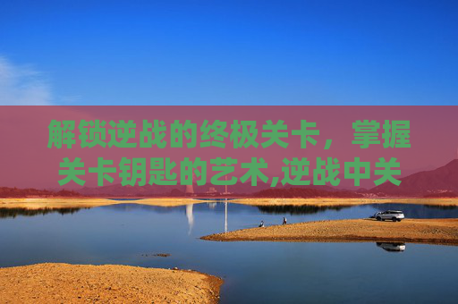 解锁逆战的终极关卡，掌握关卡钥匙的艺术,逆战中关卡钥匙有什么用