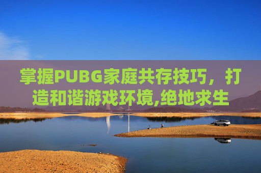 掌握PUBG家庭共存技巧，打造和谐游戏环境,绝地求生如何家庭共享