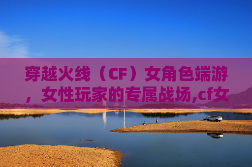 穿越火线（CF）女角色端游，女性玩家的专属战场,cf女性人物