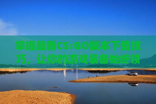 掌握最新CS:GO版本下载技巧，让你的游戏装备始终领先一步,csgo最新版本怎么下载到电脑