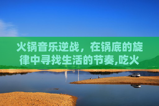 火锅音乐逆战，在锅底的旋律中寻找生活的节奏,吃火锅听歌
