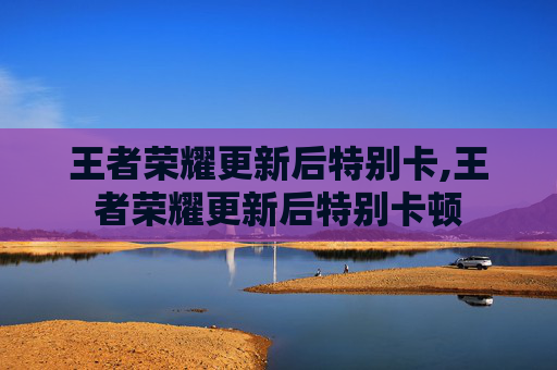 王者荣耀更新后特别卡,王者荣耀更新后特别卡顿
