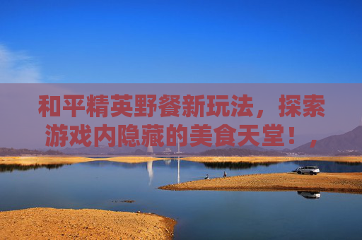 和平精英野餐新玩法，探索游戏内隐藏的美食天堂！,和平精英野餐在哪个地图哪个位置