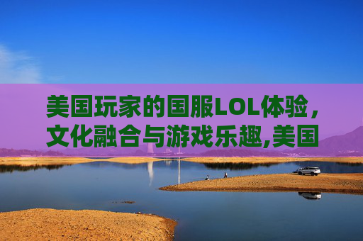 美国玩家的国服LOL体验，文化融合与游戏乐趣,美国玩国服英雄联盟