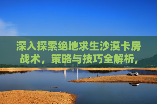深入探索绝地求生沙漠卡房战术，策略与技巧全解析,绝地求生沙漠卡房子
