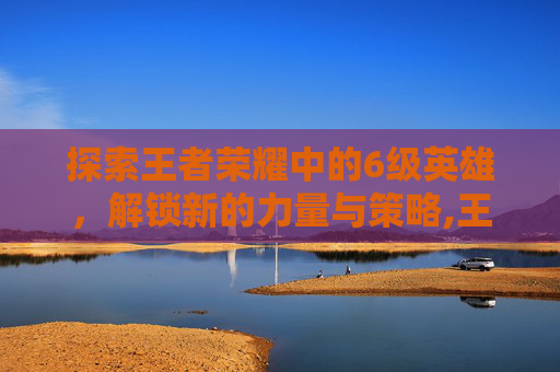 探索王者荣耀中的6级英雄，解锁新的力量与策略,王者荣耀6要多少钻石
