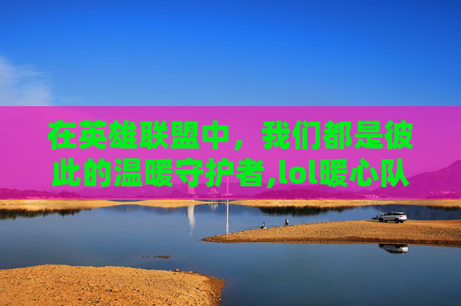 在英雄联盟中，我们都是彼此的温暖守护者,lol暖心队友视频大全