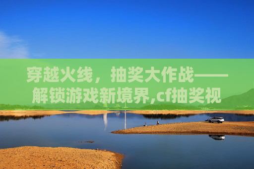 穿越火线，抽奖大作战——解锁游戏新境界,cf抽奖视频2020