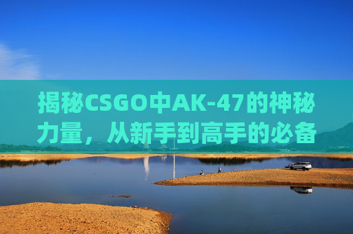 揭秘CSGO中AK-47的神秘力量，从新手到高手的必备武器,ak47名字csgo