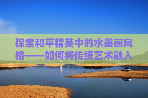 探索和平精英中的水墨画风格——如何将传统艺术融入现代游戏,和平精英水彩画