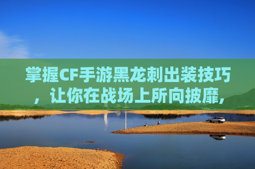 掌握CF手游黑龙刺出装技巧，让你在战场上所向披靡,cf手游黑龙刺属性
