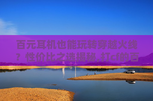百元耳机也能玩转穿越火线？性价比之选揭秘,打cf的百元耳机哪款好
