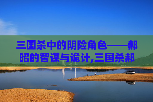 三国杀中的阴险角色——郝昭的智谋与诡计,三国杀郝昭强吗