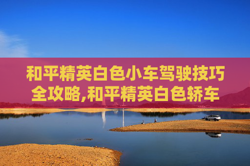 和平精英白色小车驾驶技巧全攻略,和平精英白色轿车