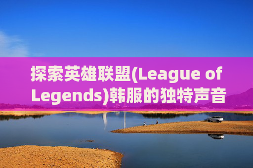 探索英雄联盟(League of Legends)韩服的独特声音世界,英雄联盟韩服声音