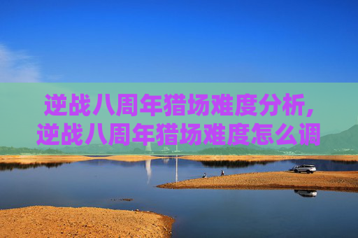 逆战八周年猎场难度分析,逆战八周年猎场难度怎么调
