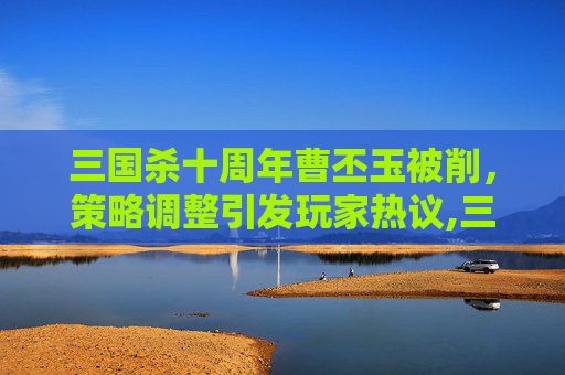 三国杀十周年曹丕玉被削，策略调整引发玩家热议,三国杀十周年曹金玉被削了吗
