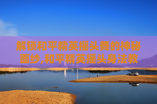 解锁和平精英摇头舞的神秘面纱,和平精英摇头身法教学
