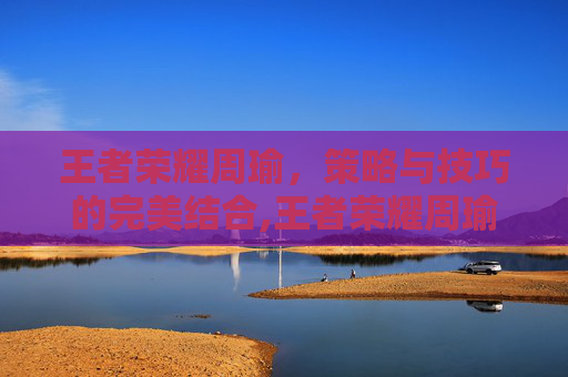 王者荣耀周瑜，策略与技巧的完美结合,王者荣耀周瑜知乎小说